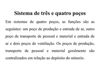 Sistema de três e quatro poços
Em sistemas de quatro poços, as funções são as
seguintes: um poço de produção e entrada de ar, outro
poço de transporte de pessoal e material e entrada de
ar e dois poços de ventilação. Os poços de produção,
transporte de pessoal e material geralmente são
centralizados em relação ao depósito do minerio.
 