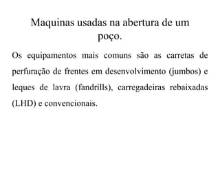 Maquinas usadas na abertura de um
poço.
Os equipamentos mais comuns são as carretas de
perfuração de frentes em desenvolvimento (jumbos) e
leques de lavra (fandrills), carregadeiras rebaixadas
(LHD) e convencionais.
 