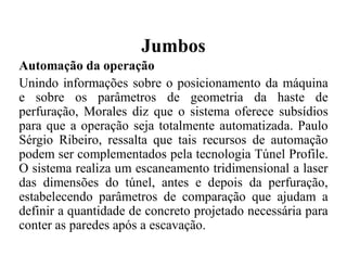 Jumbos
Automação da operação
Unindo informações sobre o posicionamento da máquina
e sobre os parâmetros de geometria da haste de
perfuração, Morales diz que o sistema oferece subsídios
para que a operação seja totalmente automatizada. Paulo
Sérgio Ribeiro, ressalta que tais recursos de automação
podem ser complementados pela tecnologia Túnel Profile.
O sistema realiza um escaneamento tridimensional a laser
das dimensões do túnel, antes e depois da perfuração,
estabelecendo parâmetros de comparação que ajudam a
definir a quantidade de concreto projetado necessária para
conter as paredes após a escavação.
 