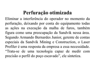 Perfuração otimizada
Eliminar a interferência do operador no momento da
perfuração, deixando por conta do equipamento todas
as ações na execução da malha de furos, também
figura como uma preocupação da Sandvik nessa área.
Segundo Armando Bernardes Junior, gerente de contas
especiais da Sandvik Mining e Construction, o Laser
Profiler é uma resposta da empresa a essa necessidade.
“Trata-se de uma tecnologia capaz de medir com
precisão o perfil do poço escavado”, ele sintetiza.
 