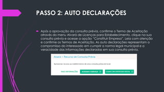 PASSO 2: AUTO DECLARAÇÕES
 Após a aprovação da consulta prévia, confirme o Termo de Aceitação
através do menu Alvará de Licenças para Estabelecimento, clique na sua
consulta prévia e acesse a opção “Constituir Empresa”. Leia com atenção
e confirme os Termos de Aceitação. As auto declarações representam o
compromisso do interessado em cumprir a norma legal municipal e a
veracidade das informações declaradas em sua consulta prévia.
 