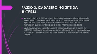 PASSO 3: CADASTRO NO SITE DA
JUCERJA
 Acesse o site da JUCERJA, preencha o formulário de cadastro de usuário,
selecionando no menu principal a opção Cadastrar/Acessar > Cadastrar.
Após realizar o cadastro, confirme o mesmo clicando no link da
mensagem que foi enviada para o e-mail informado no cadastro.
 Após confirmar seu cadastro, ou se já possuir cadastro ativo no site da
JUCERJA, basta apenas efetuar seu login, selecionando no menu principal
a opção Cadastrar/Acessar, informar seu login e senha e após clicar em
“entrar”.
 