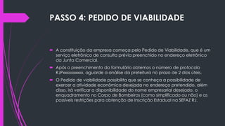 PASSO 4: PEDIDO DE VIABILIDADE
 A constituição da empresa começa pelo Pedido de Viabilidade, que é um
serviço eletrônico de consulta prévia preenchido no endereço eletrônico
da Junta Comercial.
 Após o preenchimento do formulário obtemos o número de protocolo
RJPxxxxxxxxxx, aguarde a análise da prefeitura no prazo de 2 dias úteis.
 O Pedido de viabilidade possibilita que se conheça a possibilidade de
exercer a atividade econômica desejada no endereço pretendido, além
disso, irá verificar a disponibilidade do nome empresarial desejado, o
enquadramento no Corpo de Bombeiros (como simplificado ou não) e as
possíveis restrições para obtenção de Inscrição Estadual na SEFAZ RJ.
 