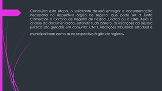 Concluída esta etapa, o solicitante deverá entregar a documentação
necessária no respectivo órgão de registro, que pode ser a Junta
Comercial, o Cartório de Registro de Pessoa Jurídica ou a OAB. Após a
análise da documentação, estando tudo correto, as inscrições da pessoa
jurídica são geradas em conjunto: CNPJ, inscrições tributárias estadual e
municipal bem como as no respectivo órgão de registro.
 
