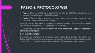 PASSO 6: PROTOCOLO WEB
 Passo1. Gere o Boleto de pagamento no site da JUCERJA acessando no
menu a opção Serviços > Guia Bancária.
 Passo 2: Depois do boleto pago. preencha os dados para geração de
protocolo. acessando no menu a opção :
Serviços →Protocolo Web →“Começar o Protocolo Web” (concordar o “Termo
de utilização do serviço”) → “Empresas” → “Abertura”.
Selecione um dos formatos Protocolo com Assinatura Digital ou Protocolo
sem Assinatura Digital.
Com assinatura digital
Continuar preenchendo o formulário, será solicitado o código de barras do
Boleto JUCERJA e outros documentos para o ato constitutivo da empresa. Após
a geração do protocolo, aguarde o resultado do julgamento do mesmo.
 