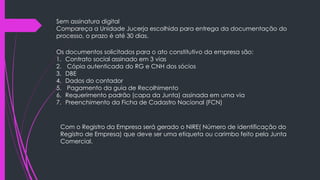 Sem assinatura digital
Compareça a Unidade Jucerja escolhida para entrega da documentação do
processo, o prazo é até 30 dias.
Os documentos solicitados para o ato constitutivo da empresa são:
1. Contrato social assinado em 3 vias
2. Cópia autenticada do RG e CNH dos sócios
3. DBE
4. Dados do contador
5. Pagamento da guia de Recolhimento
6. Requerimento padrão (capa da Junta) assinada em uma via
7. Preenchimento da Ficha de Cadastro Nacional (FCN)
Com o Registro da Empresa será gerado o NIRE( Número de identificação do
Registro de Empresa) que deve ser uma etiqueta ou carimbo feito pela Junta
Comercial.
 