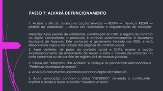 1. Acesse o site da Jucerja na opção Serviços → REGIN → Serviços REGIN →
pedido de viabilidade → clique em “Solicitação e Regularização de Inscrição”
Atenção: Após pedido de viabilidade, constituição do CNPJ e registro do contrato
no órgão competente, o protocolo é enviado automaticamente à Secretaria
Municipal de Fazenda. Este protocolo é geralmente iniciado por 0020, e está
disponível na capa e no rodapé das páginas do contrato social.
2. Após deferido, de posse do contrato social e CNPJ, acesse a opção
Acompanhamento de Andamento de Alvará e insira o número de protocolo da
junta comercial ou do cartório de registro civil de pessoas jurídicas.
3. Clique em “Respostas das Análises” e verifique as pendências relacionadas à
“Prefeitura Municipal de xxxxxxx”.
4. Anexe os documentos solicitados por cada órgão da Prefeitura.
5. Após aprovação, constará o status “DEFERIDO”, devendo o contribuinte
imprimir o alvará e taxas no botão “Visualizar Anexos”.
PASSO 7: ALVARÁ DE FUNCIONAMENTO
 