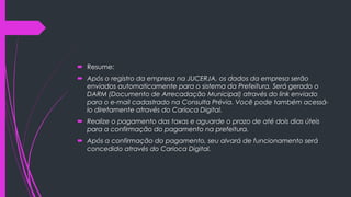  Resume:
 Após o registro da empresa na JUCERJA, os dados da empresa serão
enviados automaticamente para o sistema da Prefeitura. Será gerado o
DARM (Documento de Arrecadação Municipal) através do link enviado
para o e-mail cadastrado na Consulta Prévia. Você pode também acessá-
lo diretamente através do Carioca Digital.
 Realize o pagamento das taxas e aguarde o prazo de até dois dias úteis
para a confirmação do pagamento na prefeitura.
 Após a confirmação do pagamento, seu alvará de funcionamento será
concedido através do Carioca Digital.
 