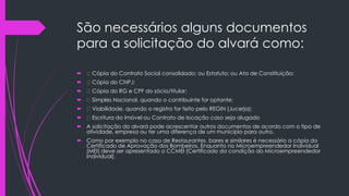 São necessários alguns documentos
para a solicitação do alvará como:
 Cópia do Contrato Social consolidado; ou Estatuto; ou Ata de Constituição;
 Cópia do CNPJ;
 Cópia do RG e CPF do sócio/titular;
 Simples Nacional, quando o contribuinte for optante;
 Viabilidade, quando o registro for feito pelo REGIN (Jucerja);
 Escritura do Imóvel ou Contrato de locação caso seja alugado
 A solicitação do alvará pode acrescentar outros documentos de acordo com o tipo de
atividade, empresa ou ter uma diferença de um município para outro.
 Como por exemplo no caso de Restaurantes, bares e similares é necessário a cópia do
Certificado de Aprovação dos Bombeiros. Enquanto no Microempreendedor Individual
(MEI) deve ser apresentado o CCMEI (Certificado da condição do Microempreendedor
Individual).
 