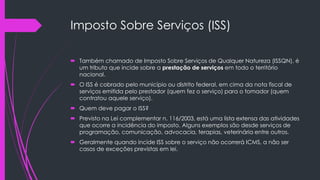 Imposto Sobre Serviços (ISS)
 Também chamado de Imposto Sobre Serviços de Qualquer Natureza (ISSQN), é
um tributo que incide sobre a prestação de serviços em todo o território
nacional.
 O ISS é cobrado pelo município ou distrito federal, em cima da nota fiscal de
serviços emitida pelo prestador (quem fez o serviço) para o tomador (quem
contratou aquele serviço).
 Quem deve pagar o ISS?
 Previsto na Lei complementar n. 116/2003, está uma lista extensa das atividades
que ocorre a incidência do imposto. Alguns exemplos são desde serviços de
programação, comunicação, advocacia, terapias, veterinária entre outros.
 Geralmente quando incide ISS sobre o serviço não ocorrerá ICMS, a não ser
casos de exceções previstas em lei.
 