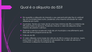 Qual é a alíquota do ISS?
 Em questão a alíquota do imposto o seu percentual/valor fixo é variável
de um município para outro, podendo uma mesma atividade ter valor
diferente em outro
 município. Tendo por meio de lei uma taxa mínima de 2% e a máxima de
5% para todos os serviços. Podendo checar o valor da alíquota antes
mesmo de prestar o serviço.
 Quando o serviço ocorre em mais de um município o recolhimento será
feito de forma proporcional do ISS.
 Cálculo do ISS
 O valor utilizado como base do cálculo do ISS é o preço do serviço. Assim,
para fazer o cálculo do imposto é necessário ter o valor do serviço e
conhecer a alíquota municipal do ISS.
 
