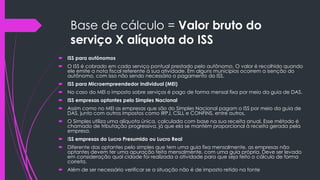 Base de cálculo = Valor bruto do
serviço X alíquota do ISS
 ISS para autônomos
 O ISS é cobrado em cada serviço pontual prestado pelo autônomo. O valor é recolhido quando
ele emite a nota fiscal referente à sua atividade. Em alguns municípios ocorrem a isenção do
autônomo, com isso não sendo necessário o pagamento do ISS.
 ISS para Microempreendedor Individual (MEI)
 No caso do MEI o imposto sobre serviços é pago de forma mensal fixa por meio da guia de DAS.
 ISS empresas optantes pelo Simples Nacional
 Assim como no MEI as empresas que são do Simples Nacional pagam o ISS por meio da guia de
DAS, junto com outros impostos como IRPJ, CSLL e CONFINS, entre outros.
 O Simples utiliza uma alíquota única, calculada com base na sua receita anual. Esse método é
chamado de tributação progressiva, já que ela se mantém proporcional à receita gerada pela
empresa.
 ISS empresas do Lucro Presumido ou Lucro Real
 Diferente das optantes pelo simples que tem uma guia fixa mensalmente, as empresas não
optantes devem ter uma apuração feita mensalmente, com uma guia própria. Deve ser levado
em consideração qual cidade foi realizada a atividade para que seja feito o cálculo de forma
correta.
 Além de ser necessário verificar se a situação não é de imposto retido na fonte
 