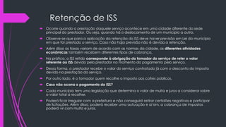 Retenção de ISS
 Ocorre quando a prestação daquele serviço acontece em uma cidade diferente da sede
principal do prestador. Ou seja, quando há o deslocamento de um município a outro.
 Observe-se que para a aplicação da retenção do ISS deve haver previsão em Lei do município
em que foi prestado o serviço. Caso não haja previsão não é devida a retenção.
 Além disso as taxas variam de acordo com as normas da cidade, as diferentes atividades
econômicas também recebem diferentes tipos de cobrança.
 Na prática, o ISS retido corresponde à obrigação do tomador do serviço de reter o valor
referente ao ISS devido pelo prestador no momento do pagamento pelo serviço.
 Dessa forma, o prestador recebe o valor do serviço contratado já com o desconto do imposto
devido na prestação do serviço.
 Por outro lado, é o tomador quem recolhe o imposto aos cofres públicos.
 Caso não ocorra o pagamento do ISS?
 Cada município tem uma legislação que determina o valor de multa e juros a considerar sobre
o valor total a recolher.
 Poderá ficar irregular com a prefeitura e não conseguirá retirar certidões negativas e participar
de licitações. Além disso, poderá receber uma autuação e aí sim, a cobrança de impostos
poderá vir com multa e juros.
 
