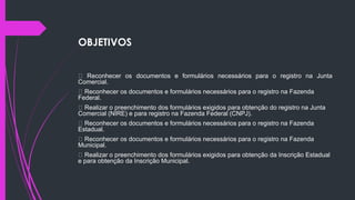 OBJETIVOS
Reconhecer os documentos e formulários necessários para o registro na Junta
Comercial.
Reconhecer os documentos e formulários necessários para o registro na Fazenda
Federal.
Realizar o preenchimento dos formulários exigidos para obtenção do registro na Junta
Comercial (NIRE) e para registro na Fazenda Federal (CNPJ).
Reconhecer os documentos e formulários necessários para o registro na Fazenda
Estadual.
Reconhecer os documentos e formulários necessários para o registro na Fazenda
Municipal.
Realizar o preenchimento dos formulários exigidos para obtenção da Inscrição Estadual
e para obtenção da Inscrição Municipal.
 