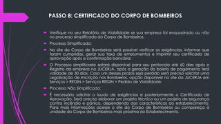 PASSO 8: CERTIFICADO DO CORPO DE BOMBEIROS
 Verifique no seu Relatório de Viabilidade se sua empresa foi enquadrada ou não
no processo simplificado do Corpo de Bombeiros.
 Processo Simplificado:
 No site do Corpo de Bombeiros será possível verificar as exigências, informar que
foram cumpridas, gerar sua taxa de emolumentos e imprimir seu certificado de
aprovação após a confirmação bancária;
 O Processo simplificado estará disponível para seu protocolo até 60 dias após o
Registro da empresa na JUCERJA, após a geração do boleto de pagamento terá
validade de 30 dias. Caso um desses prazos seja perdido será preciso solicitar uma
Legalização de Inscrição nos Bombeiros, opção disponível no site da JUCERJA em
Serviços > REGIN > Serviços REGIN > Pedido de Viabilidade.
 Processo Não Simplificado:
 É necessário solicitar o laudo de exigências e posteriormente o Certificado de
Aprovação. Será preciso elaborar um projeto técnico ou um projeto de segurança
contra incêndio e pânico, dependendo das características do estabelecimento.
Para mais informações acesse o site do Corpo de Bombeiros ou compareça à
unidade do Corpo de Bombeiros mais próxima do Estabelecimento.
 