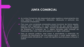 JUNTA COMERCIAL
 As Juntas Comerciais são responsáveis pelos registros e arquivamentos dos
atos relativos à constituição, alteração, dissolução e extinção das
sociedades empresárias.
 Para que uma sociedade empresária possa funcionar de forma regular,
precisa estar registrada na Junta Comercial de seu estado, sendo
atribuído ao ato constitutivo o NIRE - Número de Identificação do Registro
de Empresas. É composto de 11 dígitos formados pela Unidade de
Federação (UF), mais o tipo de empresa e um dígito verificador.
 Para as pessoas jurídicas, esse passo é equivalente à obtenção da
Certidão de Nascimento de uma pessoa física. A partir desse registro, a
empresa existe oficialmente - o que não significa que ela possa começar a
operar.
 