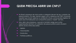QUEM PRECISA ABRIR UM CNPJ?
 No Brasil, empresas de todo porte e categoria devem ter seu cadastro de
pessoa jurídica. Ou seja, devem seguir com a abertura de CNPJ. Incluindo
aquelas que atuam apenas no ambiente virtual, como escolas digitais. Só
após essa formalização sua companhia passa a “existir” de fato.
 Mas, além das empresas, o governo também exige que outras
organizações tenham um cadastro de pessoa jurídica para atuarem
dentro da lei. Entre elas estão:
 Igrejas;
 Associações;
 Sindicatos;
 Partidos políticos.
 