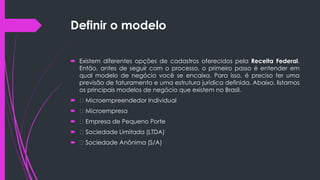 Definir o modelo
 Existem diferentes opções de cadastros oferecidos pela Receita Federal.
Então, antes de seguir com o processo, o primeiro passo é entender em
qual modelo de negócio você se encaixa. Para isso, é preciso ter uma
previsão de faturamento e uma estrutura jurídica definida. Abaixo, listamos
os principais modelos de negócio que existem no Brasil.
 Microempreendedor Individual
 Microempresa
 Empresa de Pequeno Porte
 Sociedade Limitada (LTDA)
 Sociedade Anônima (S/A)
 