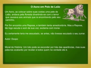 O Asno em Pele de Leão
Um Asno, ao colocar sobre suas costas uma pele de
Leão, andava pela floresta divertindo-se com o terror
que causava aos animais que ia encontrando pelo seu
caminho.

Por fim encontra uma Raposa, e também tenta amedrontá-la. Mas a Raposa,
tão logo escuta o som de sua voz, exclama com ironia:

Eu certamente teria me assustado, se antes, não tivesse escutado o seu zurrar.

Autor: Esopo


Moral da História: Um tolo pode se esconder por trás das aparências, mas suas
palavras acabarão por revelar à todos quem na verdade ele é.
 