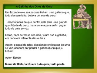 A Galinha dos Ovos de Ouro

Um fazendeiro e sua esposa tinham uma galinha que,
todo dia sem falta, botava um ovo de ouro.

 Desconfiados de que dentro dela teria uma grande
quantidade de ouro, mataram ela para enfim pegar
tudo de uma só vez.

Então, para surpresa dos dois, viram que a galinha,
em nada era diferente das outras.

Assim, o casal de tolos, desejando enriquecer de uma
só vez, acabam por perder o ganho diário que já
tinham.

Autor: Esopo

Moral da História: Quem tudo quer, tudo perde.
 