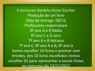 II Concurso literário Aluno Escritor
            Produção de um livro
           Data de entrega: 09/12
          Professores responsáveis
              6º ano A e B Nádia
              6º ano C e D Jairo
             7º ano A e B Adriana
       7º ano C, 8º ano A e B, 9º ano A
  Vamos escolher 10 livros e premiar com
  brindes, dos 10 livros escolhidos iremos
escolher 01 para representar a escola Oséas
         no concurso dia 23/11/2012
 