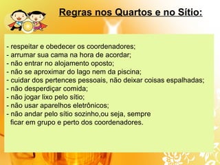- respeitar e obedecer os coordenadores;
- arrumar sua cama na hora de acordar;
- não entrar no alojamento oposto;
- não se aproximar do lago nem da piscina;
- cuidar dos pertences pessoais, não deixar coisas espalhadas;
- não desperdiçar comida;
- não jogar lixo pelo sítio;
- não usar aparelhos eletrônicos;
- não andar pelo sítio sozinho,ou seja, sempre
ficar em grupo e perto dos coordenadores.
Regras nos Quartos e no Sítio:
 
