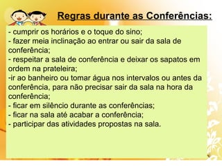 - cumprir os horários e o toque do sino;
- fazer meia inclinação ao entrar ou sair da sala de
conferência;
- respeitar a sala de conferência e deixar os sapatos em
ordem na prateleira;
-ir ao banheiro ou tomar água nos intervalos ou antes da
conferência, para não precisar sair da sala na hora da
conferência;
- ficar em silêncio durante as conferências;
- ficar na sala até acabar a conferência;
- participar das atividades propostas na sala.
Regras durante as Conferências:
 