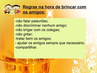 Regras na hora de brincar com
os amigos:
-não falar palavrões;
-não discriminar nenhum amigo;
-não brigar com os colegas;
-não gritar;
-tratar bem os amigos;
- ajudar os amigos sempre que necessário;
-compartilhar.
 