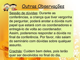 Outras Observações
Sessão de dúvidas: Durante as
conferências, a criança que tiver vergonha
de perguntar, poderá anotar a dúvida num
papel que estará com os coordenadores e
entregá-lo de volta ao coordenador.
Assim, poderemos responder a dúvida no
final da conferência. Por favor, não saiam
do seminário com dúvidas sobre qualquer
assunto.
Crachás: Cuidem bem deles, pois terão
quer ser devolvidos no final do dia.
 