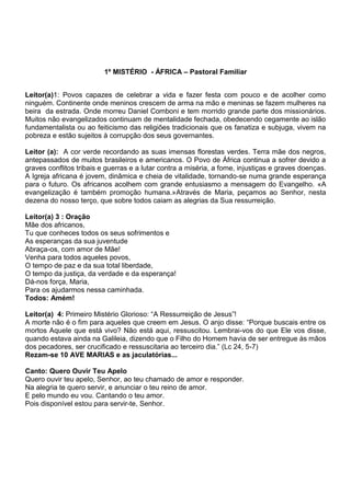 1º MISTÉRIO - ÁFRICA – Pastoral Familiar
Leitor(a)1: Povos capazes de celebrar a vida e fazer festa com pouco e de acolher como
ninguém. Continente onde meninos crescem de arma na mão e meninas se fazem mulheres na
beira da estrada. Onde morreu Daniel Comboni e tem morrido grande parte dos missionários.
Muitos não evangelizados continuam de mentalidade fechada, obedecendo cegamente ao islão
fundamentalista ou ao feiticismo das religiões tradicionais que os fanatiza e subjuga, vivem na
pobreza e estão sujeitos à corrupção dos seus governantes.
Leitor (a): A cor verde recordando as suas imensas florestas verdes. Terra mãe dos negros,
antepassados de muitos brasileiros e americanos. O Povo de África continua a sofrer devido a
graves conflitos tribais e guerras e a lutar contra a miséria, a fome, injustiças e graves doenças.
A Igreja africana é jovem, dinâmica e cheia de vitalidade, tornando-se numa grande esperança
para o futuro. Os africanos acolhem com grande entusiasmo a mensagem do Evangelho. «A
evangelização é também promoção humana.»Através de Maria, peçamos ao Senhor, nesta
dezena do nosso terço, que sobre todos caiam as alegrias da Sua ressurreição.
Leitor(a) 3 : Oração
Mãe dos africanos,
Tu que conheces todos os seus sofrimentos e
As esperanças da sua juventude
Abraça-os, com amor de Mãe!
Venha para todos aqueles povos,
O tempo de paz e da sua total liberdade,
O tempo da justiça, da verdade e da esperança!
Dá-nos força, Maria,
Para os ajudarmos nessa caminhada.
Todos: Amém!
Leitor(a) 4: Primeiro Mistério Glorioso: “A Ressurreição de Jesus”!
A morte não é o fim para aqueles que creem em Jesus. O anjo disse: “Porque buscais entre os
mortos Aquele que está vivo? Não está aqui, ressuscitou. Lembrai-vos do que Ele vos disse,
quando estava ainda na Galileia, dizendo que o Filho do Homem havia de ser entregue às mãos
dos pecadores, ser crucificado e ressuscitaria ao terceiro dia.” (Lc 24, 5-7)
Rezam-se 10 AVE MARIAS e as jaculatórias...
Canto: Quero Ouvir Teu Apelo
Quero ouvir teu apelo, Senhor, ao teu chamado de amor e responder.
Na alegria te quero servir, e anunciar o teu reino de amor.
E pelo mundo eu vou. Cantando o teu amor.
Pois disponível estou para servir-te, Senhor.
 