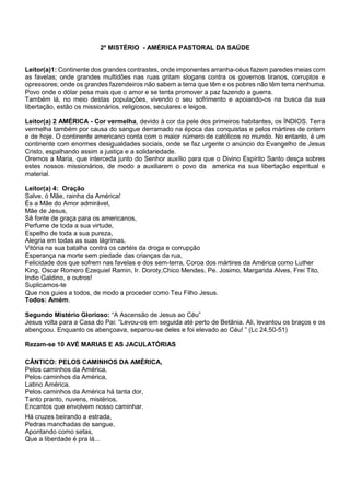 2º MISTÉRIO - AMÉRICA PASTORAL DA SAÚDE
Leitor(a)1: Continente dos grandes contrastes, onde imponentes arranha-céus fazem paredes meias com
as favelas; onde grandes multidões nas ruas gritam slogans contra os governos tiranos, corruptos e
opressores; onde os grandes fazendeiros não sabem a terra que têm e os pobres não têm terra nenhuma.
Povo onde o dólar pesa mais que o amor e se tenta promover a paz fazendo a guerra.
Também lá, no meio destas populações, vivendo o seu sofrimento e apoiando-os na busca da sua
libertação, estão os missionários, religiosos, seculares e leigos.
Leitor(a) 2 AMÉRICA - Cor vermelha, devido à cor da pele dos primeiros habitantes, os ÍNDIOS. Terra
vermelha também por causa do sangue derramado na época das conquistas e pelos mártires de ontem
e de hoje. O continente americano conta com o maior número de católicos no mundo. No entanto, é um
continente com enormes desigualdades sociais, onde se faz urgente o anúncio do Evangelho de Jesus
Cristo, espalhando assim a justiça e a solidariedade.
Oremos a Maria, que interceda junto do Senhor auxílio para que o Divino Espírito Santo desça sobres
estes nossos missionários, de modo a auxiliarem o povo da america na sua libertação espiritual e
material.
Leitor(a) 4: Oração
Salve, ó Mãe, rainha da América!
És a Mãe do Amor admirável,
Mãe de Jesus,
Sê fonte de graça para os americanos,
Perfume de toda a sua virtude,
Espelho de toda a sua pureza,
Alegria em todas as suas lágrimas,
Vitória na sua batalha contra os cartéis da droga e corrupção
Esperança na morte sem piedade das crianças da rua,
Felicidade dos que sofrem nas favelas e dos sem-terra, Coroa dos mártires da América como Luther
King, Oscar Romero Ezequiel Ramin, Ir. Doroty,Chico Mendes, Pe. Josimo, Margarida Alves, Frei Tito,
Indio Galdino, e outros!
Suplicamos-te
Que nos guies a todos, de modo a proceder como Teu Filho Jesus.
Todos: Amém.
Segundo Mistério Glorioso: “A Ascensão de Jesus ao Céu”
Jesus volta para a Casa do Pai: “Levou-os em seguida até perto de Betânia. Ali, levantou os braços e os
abençoou. Enquanto os abençoava, separou-se deles e foi elevado ao Céu! ” (Lc 24,50-51)
Rezam-se 10 AVÉ MARIAS E AS JACULATÓRIAS
CÂNTICO: PELOS CAMINHOS DA AMÉRICA,
Pelos caminhos da América,
Pelos caminhos da América,
Latino América.
Pelos caminhos da América há tanta dor,
Tanto pranto, nuvens, mistérios,
Encantos que envolvem nosso caminhar.
Há cruzes beirando a estrada,
Pedras manchadas de sangue,
Apontando como setas,
Que a liberdade é pra lá...
 