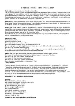 3º MISTÉRIO - EUROPA – DÍZIMO E PESSOA IDOSA
Leitor(a) Vivem num continente cheio de contradições.
Se, por um lado, surgem cada vez mais regiões de marginalizados em pobreza absoluta e abandono, resultado
da imigração de afro-asiáticos, fruto de um modelo económico profundamente injusto fundado a partir de
multinacionais nada humanizadas; perdeu-se a referência a Jesus Cristo e à solidariedade; tornou-se difícil à
Igreja dialogar com a cultura, os meios de comunicação social e a política; há dificuldade em evangelizar os
jovens, rodeados de um materialismo consumista a que nada falta.
Leitor (2) Por outro, estão a surgir agora ânsias de mais justiça, paz, democracia e da defesa da natureza que
Deus criou; desejos sinceros de uma nova evangelização; buscam-se novos métodos de desenvolvimento
sustentado, assente em exigências de uma maior cidadania.
Leitor(a) 3: A Cor branca, ligada às raças brancas e também por causa da presença do Papa, mensageiro
da Paz e grande missionário do mundo. Deste continente saíram muitos descendentes de quase todos os
povos do mundo. Foi também deste continente, que partiram grande parte dos missionários para todos os
continen-tes do planeta. Mas, ainda há muito o que fazer!
Que a Rainha do Céu implore junto do Senhor auxílio para as populações indefesas deste continente e lhes
mande muitas e santas vocações missionárias.
Leitor(4) Oração
Concede-nos, Maria,
Mãe de Cristo e da Europa,
Um pouco de luz para a nossa noite.
Coragem para a nossa luta contra os flagelos da corrupção,
Do desemprego, da droga, da pornografia, dos abusos sexuais E da tortura de crianças e mulheres.
Um pouco de fé para as nossas dúvidas.
Um pouco de amor para o nosso ódio. Um pouco de água para a nossa sede de justiça e lealdade. Um
pouco de doação para o nosso egoísmo e falta de solidariedade
Leitor(a) 5: Para com os imigrantes que de outros continentes buscam o Nosso conforto.
Um pouco de revolta para a nossa frieza frente às torturas no Iraque e na Palestina.
Um pouco de ideal para a nossa fraca vontade.
Um pouco de alegria para a nossa tristeza.
Um pouco de auxílio para a nossa necessidade
De encontrar o verdadeiro Caminho, Verdade e Vida.
Todos: Amém!
Terceiro Mistério Glorioso: “Descida do Espírito Santo sobre Nossa Senhora e os Apóstolos”. A Santíssima
Virgem e os Apóstolos estavam reunidos no Cenáculo no dia de Pentecostes. “E lhes apareceram línguas
divididas, como de fogo, pousando sobre cada um deles.” O Espírito Santo transformou os Apóstolos,
fazendo não somente que cressem, mas também que difundissem o Evangelho do Senhor em todos os
idiomas, e de tímidos e ignorantes pescadores se transformaram em valentes e sábios evangelizadores. Este
primeiro dia de Pentecostes é tradicionalmente considerado o dia natalício da Igreja.
Rezam-se 10 AVÉ MARIAS e as jaculatórias
Cântico:
Maria de Nazaré, Maria me cativou.
Fez mais forte a minha fé, e por filho me adotou.
Às vezes eu paro e fico a pensar
E sem perceber, me vejo a rezar
E meu coração se põe a cantar
Pra Virgem de Nazaré.
Menina que Deus amou e escolheu
Pra Mãe de Jesus, o Filho de Deus.
Maria que o povo inteiro elegeu
Senhora e Mãe do Céu.
Ave Maria - Ave Maria - Ave Maria, Mãe de Jesus.
 