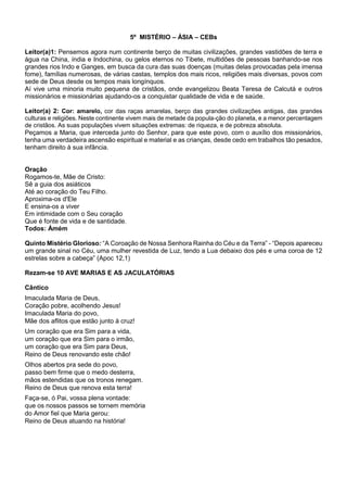 5º MISTÉRIO – ÁSIA – CEBs
Leitor(a)1: Pensemos agora num continente berço de muitas civilizações, grandes vastidões de terra e
água na China, índia e Indochina, ou gelos eternos no Tibete, multidões de pessoas banhando-se nos
grandes rios Indo e Ganges, em busca da cura das suas doenças (muitas delas provocadas pela imensa
fome), famílias numerosas, de várias castas, templos dos mais ricos, religiões mais diversas, povos com
sede de Deus desde os tempos mais longínquos.
Aí vive uma minoria muito pequena de cristãos, onde evangelizou Beata Teresa de Calcutá e outros
missionários e missionárias ajudando-os a conquistar qualidade de vida e de saúde.
Leitor(a) 2: Cor: amarelo, cor das raças amarelas, berço das grandes civilizações antigas, das grandes
culturas e religiões. Neste continente vivem mais de metade da popula-ção do planeta, e a menor percentagem
de cristãos. As suas populações vivem situações extremas: de riqueza, e de pobreza absoluta.
Peçamos a Maria, que interceda junto do Senhor, para que este povo, com o auxílio dos missionários,
tenha uma verdadeira ascensão espiritual e material e as crianças, desde cedo em trabalhos tão pesados,
tenham direito à sua infância.
Oração
Rogamos-te, Mãe de Cristo:
Sê a guia dos asiáticos
Até ao coração do Teu Filho.
Aproxima-os d'Ele
E ensina-os a viver
Em intimidade com o Seu coração
Que é fonte de vida e de santidade.
Todos: Ámém
Quinto Mistério Glorioso: “A Coroação de Nossa Senhora Rainha do Céu e da Terra” - “Depois apareceu
um grande sinal no Céu, uma mulher revestida de Luz, tendo a Lua debaixo dos pés e uma coroa de 12
estrelas sobre a cabeça” (Apoc 12,1)
Rezam-se 10 AVE MARIAS E AS JACULATÓRIAS
Cântico
Imaculada Maria de Deus,
Coração pobre, acolhendo Jesus!
Imaculada Maria do povo,
Mãe dos aflitos que estão junto à cruz!
Um coração que era Sim para a vida,
um coração que era Sim para o irmão,
um coração que era Sim para Deus,
Reino de Deus renovando este chão!
Olhos abertos pra sede do povo,
passo bem firme que o medo desterra,
mãos estendidas que os tronos renegam.
Reino de Deus que renova esta terra!
Faça-se, ó Pai, vossa plena vontade:
que os nossos passos se tornem memória
do Amor fiel que Maria gerou:
Reino de Deus atuando na história!
 