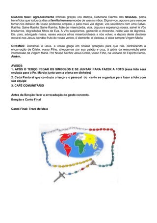 Diácono Noel: Agradecimento Infinitas graças vos damos, Soberana Rainha das Missões, pelos
benefícios que todos os dias a família humana recebe de vossas mãos. Dignai-vos, agora e para sempre
tomar-nos debaixo de vosso poderoso amparo, e para mais vos dignar, vos saudamos com uma Salve-
Rainha: Salve Rainha Salve Rainha, Mãe de misericórdia, vida, doçura e esperança nossa, salve! A Vós
bradamos, degradados filhos de Eva. A Vós suspiramos, gemendo e chorando, neste vale de lágrimas.
Eia, pois, advogada nossa, esses vossos olhos misericordiosos a nós volvei, e depois deste desterro
mostrai-nos Jesus, bendito fruto do vosso ventre, ó clemente, ó piedosa, ó doce sempre Virgem Maria
OREMOS: Derramai, ó Deus, a vossa graça em nossos corações para que nós, conhecendo a
encarnação de Cristo, vosso Filho, cheguemos por sua paixão e cruz, à glória da ressurreição pela
intercessão da Virgem Maria. Por Nosso Senhor Jesus Cristo, vosso Filho, na unidade do Espírito Santo.
Amém.
AVISOS:
1. APÓS O TERÇO PEGAR OS SIMBOLOS E SE JUNTAR PARA FAZER A FOTO (essa foto será
enviada para o Pe. Márcio junto com a oferta em dinheiro)
2. Cada Pastoral que conduziu o terço e o pessoal do canto se organizar para fazer a foto com
sua equipe
3. CAFÉ COMUNITÁRIO
Antes da Benção fazer a arrecadação do gesto concreto.
Benção e Canto Final
Canto Final: Treze de Maio
 