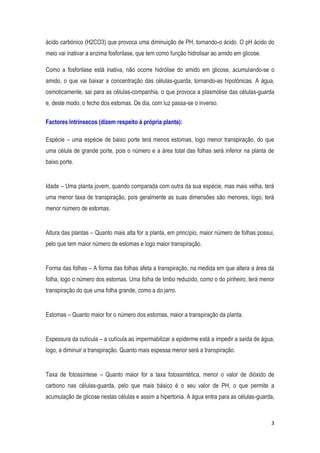 3
ácido carbónico (H2CO3) que provoca uma diminuição de PH, tornando-o ácido. O pH ácido do
meio vai inativar a enzima fosforilase, que tem como função hidrolisar ao amido em glicose.
Como a fosforilase está inativa, não ocorre hidrólise do amido em glicose, acumulando-se o
amido, o que vai baixar a concentração das células-guarda, tornando-as hipotónicas. A água,
osmoticamente, sai para as células-companhia, o que provoca a plasmólise das células-guarda
e, deste modo, o fecho dos estomas. De dia, com luz passa-se o inverso.
Factores Intrínsecos (dizem respeito à própria planta):
Espécie – uma espécie de baixo porte terá menos estomas, logo menor transpiração, do que
uma célula de grande porte, pois o número e a área total das folhas será inferior na planta de
baixo porte.
Idade – Uma planta jovem, quando comparada com outra da sua espécie, mas mais velha, terá
uma menor taxa de transpiração, pois geralmente as suas dimensões são menores, logo, terá
menor número de estomas.
Altura das plantas – Quanto mais alta for a planta, em princípio, maior número de folhas possui,
pelo que tem maior número de estomas e logo maior transpiração.
Forma das folhas – A forma das folhas afeta a transpiração, na medida em que altera a área da
folha, logo o número dos estomas. Uma folha de limbo reduzido, como o do pinheiro, terá menor
transpiração do que uma folha grande, como a do jarro.
Estomas – Quanto maior for o número dos estomas, maior a transpiração da planta.
Espessura da cutícula – a cutícula ao impermabilizar a epiderme está a impedir a saída de água,
logo, a diminuir a transpiração. Quanto mais espessa menor será a transpiração.
Taxa de fotossíntese – Quanto maior for a taxa fotossintética, menor o valor de dióxido de
carbono nas células-guarda, pelo que mais básico é o seu valor de PH, o que permite a
acumulação de glicose nestas células e assim a hipertonia. A água entra para as células-guarda,
 