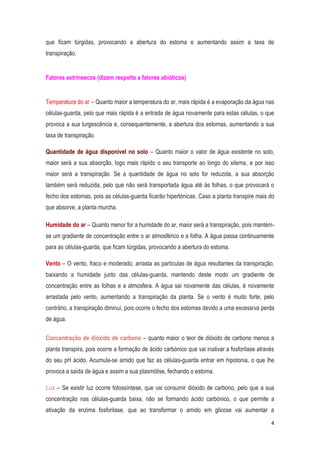 4
que ficam túrgidas, provocando a abertura do estoma e aumentando assim a taxa de
transpiração.
Fatores extrínsecos (dizem respeito a fatores abióticos)
Temperatura do ar – Quanto maior a temperatura do ar, mais rápida é a evaporação da água nas
células-guarda, pelo que mais rápida é a entrada de água novamente para estas células, o que
provoca a sua turgescência e, consequentemente, a abertura dos estomas, aumentando a sua
taxa de transpiração.
Quantidade de água disponível no solo – Quanto maior o valor de água existente no solo,
maior será a sua absorção, logo mais rápido o seu transporte ao longo do xilema, e por isso
maior será a transpiração. Se a quantidade de água no solo for reduzida, a sua absorção
também será reduzida, pelo que não será transportada água até às folhas, o que provocará o
fecho dos estomas, pois as células-guarda ficarão hipertónicas. Caso a planta transpire mais do
que absorve, a planta murcha.
Humidade do ar – Quanto menor for a humidade do ar, maior será a transpiração, pois mantém-
se um gradiente de concentração entre o ar atmosférico e a folha. A água passa continuamente
para as células-guarda, que ficam túrgidas, provocando a abertura do estoma.
Vento – O vento, fraco e moderado, arrasta as partículas de água resultantes da transpiração,
baixando a humidade junto das células-guarda, mantendo deste modo um gradiente de
concentração entre as folhas e a atmosfera. A água sai novamente das células, é novamente
arrastada pelo vento, aumentando a transpiração da planta. Se o vento é muito forte, pelo
contrário, a transpiração diminui, pois ocorre o fecho dos estomas devido a uma excessiva perda
de água.
Concentração de dióxido de carbono – quanto maior o teor de dióxido de carbono menos a
planta transpira, pois ocorre a formação de ácido carbónico que vai inativar a fosforilase através
do seu pH ácido. Acumula-se amido que faz as células-guarda entrar em hipotonia, o que lhe
provoca a saída de água e assim a sua plasmólise, fechando o estoma.
Luz – Se existir luz ocorre fotossíntese, que vai consumir dióxido de carbono, pelo que a sua
concentração nas células-guarda baixa, não se formando ácido carbónico, o que permite a
ativação da enzima fosforilase, que ao transformar o amido em glicose vai aumentar a
 