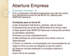 Abertura Empresa
Empresário Individual – IE
EI é o empresário individual (empresário que não tem sócio)
com faturamento anual de até R$ 60 mil, optante pelo
SIMPLES Nacional.

Condições para se tornar EI
a) Ser empresário Individual e, portanto, não ter sócio;
b) Receita bruta anual de até R$ 60.000,00 (5 mil por mês)
c) Seja optante pelo SIMPLES Nacional e exerça tão-somente
as atividades admitidas;
d) Possua um único estabelecimento;
e) Não participe de outra empresa como titular, sócio ou
administrador;
f) Tenha, no máximo, um empregado com remuneração de um
salário mínimo ou piso da categoria (o que for maior);
g) Observar normas estaduais e municipais relativas à
atividade,
local e forma de atuação.
 