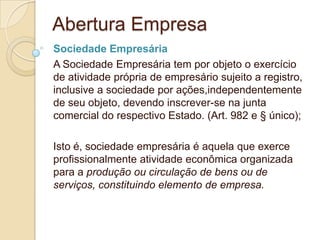 Abertura Empresa
Sociedade Empresária
A Sociedade Empresária tem por objeto o exercício
de atividade própria de empresário sujeito a registro,
inclusive a sociedade por ações,independentemente
de seu objeto, devendo inscrever-se na junta
comercial do respectivo Estado. (Art. 982 e § único);

Isto é, sociedade empresária é aquela que exerce
profissionalmente atividade econômica organizada
para a produção ou circulação de bens ou de
serviços, constituindo elemento de empresa.
 