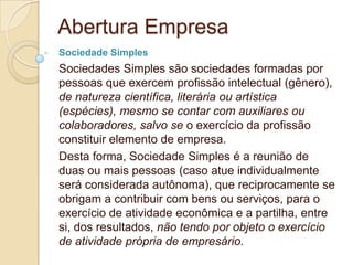 Abertura Empresa
Sociedade Simples
Sociedades Simples são sociedades formadas por
pessoas que exercem profissão intelectual (gênero),
de natureza científica, literária ou artística
(espécies), mesmo se contar com auxiliares ou
colaboradores, salvo se o exercício da profissão
constituir elemento de empresa.
Desta forma, Sociedade Simples é a reunião de
duas ou mais pessoas (caso atue individualmente
será considerada autônoma), que reciprocamente se
obrigam a contribuir com bens ou serviços, para o
exercício de atividade econômica e a partilha, entre
si, dos resultados, não tendo por objeto o exercício
de atividade própria de empresário.
 
