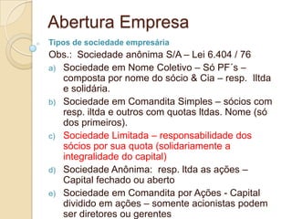 Abertura Empresa
Tipos de sociedade empresária
Obs.: Sociedade anônima S/A – Lei 6.404 / 76
a) Sociedade em Nome Coletivo – Só PF´s –
   composta por nome do sócio & Cia – resp. Iltda
   e solidária.
b) Sociedade em Comandita Simples – sócios com
   resp. iltda e outros com quotas ltdas. Nome (só
   dos primeiros).
c) Sociedade Limitada – responsabilidade dos
   sócios por sua quota (solidariamente a
   integralidade do capital)
d) Sociedade Anônima: resp. ltda as ações –
   Capital fechado ou aberto
e) Sociedade em Comandita por Ações - Capital
   dividido em ações – somente acionistas podem
   ser diretores ou gerentes
 