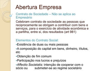 Abertura Empresa
Contrato de Sociedade – Não se aplica ao
Empresário
Celebram contrato de sociedade as pessoas que
reciprocamente se obrigam a contribuir com bens e
serviços, para o exercício de atividade econômica e
a partilha, entre si, dos resultados (art 981)

Elementos do Contrato Social:
Existência de duas ou mais pessoas
A composição do capital em bens, dinheiro, títulos,
etc
Obtenção de fim comum
Participação nos lucros e prejuízos
Affectio Societatis: intenção de cooperar com o
sócio ou      submeter-se ao regime societário
 