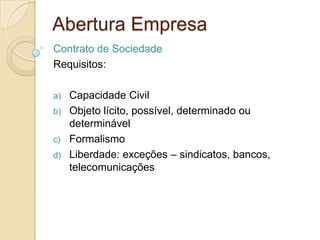 Abertura Empresa
Contrato de Sociedade
Requisitos:

a)   Capacidade Civil
b)   Objeto lícito, possível, determinado ou
     determinável
c)   Formalismo
d)   Liberdade: exceções – sindicatos, bancos,
     telecomunicações
 