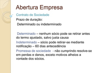 Abertura Empresa
Contrato de Sociedade
Prazo de duração:
Determinado ou indeterminado

 Determinado – nenhum sócio pode se retirar antes
do termo ajustado, salvo justa causa
Indeterminado – sócio pode retirar-se mediante
notificação – 60 dias antecedência
Promessa de sociedade - não cumprindo resolve-se
em perdas e danos, exceto motivos alheios a
vontade dos sócios.
 