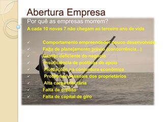 Abertura Empresa
Por quê as empresas morrem?
A cada 10 novas 7 não chegam ao terceiro ano de vida

     Comportamento empreendedor pouco desenvolvido
     Falta de planejamento prévio (concorrência...)
     Gestão deficiente do negócio
     Insuficiência de políticas de apoio
     Flutuações na conjuntura econômica
     Problemas pessoais dos proprietários
     Alta carga tributária
     Falta de crédito
     Falta de capital de giro
 