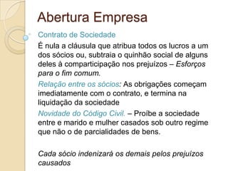 Abertura Empresa
Contrato de Sociedade
É nula a cláusula que atribua todos os lucros a um
dos sócios ou, subtraia o quinhão social de alguns
deles à comparticipação nos prejuízos – Esforços
para o fim comum.
Relação entre os sócios: As obrigações começam
imediatamente com o contrato, e termina na
liquidação da sociedade
Novidade do Código Civil. – Proíbe a sociedade
entre e marido e mulher casados sob outro regime
que não o de parcialidades de bens.

Cada sócio indenizará os demais pelos prejuízos
causados
 