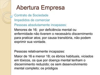 Abertura Empresa
Contrato de Sociedade
Impedidos de comerciar
Pessoas absolutamente incapazes:
Menores de 16; por deficiência mental ou
enfermidade não tiverem o necessário discernimento
para praticar atos; por causa transitória, não podem
exprimir sua vontade.

Pessoas relativamente incapazes:
Maior de 16 e menor 18; os ébrios habituais, viciados
em tóxicos, os que por doença mental tenham o
discernimento reduzido; os sem desenvolvimento
mental completo; os pródigos
 
