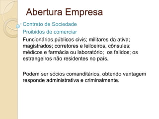 Abertura Empresa
Contrato de Sociedade
Proibidos de comerciar
Funcionários públicos civis; militares da ativa;
magistrados; corretores e leiloeiros, cônsules;
médicos e farmácia ou laboratório; os falidos; os
estrangeiros não residentes no país.

Podem ser sócios comanditários, obtendo vantagem
responde administrativa e criminalmente.
 