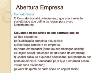 Abertura Empresa
Contrato Social
O Contrato Social é o documento que cria a relação
societária, e que define as regras para o seu
funcionamento.

Cláusulas necessárias de um contrato social:
a) Tipo societário;
b) Qualificação completa dos sócios;
c) Endereço completo da empresa;
d) Nome empresarial (firma ou denominação social);
e) Objeto social (indicação da atividade da empresa);
f) Capital social (é a quantia necessária, representada por
bens ou dinheiro, necessária para que a empresa possa
iniciar suas atividades);
g) Valor da quota de cada sócio no capital social;
 