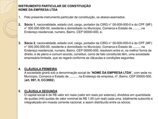 INSTRUMENTO PARTICULAR DE CONSTITUIÇÃO
NOME DA EMPRESA LTDA

1.   Pelo presente instrumento particular de constituição, os abaixo-assinados:

2.   Sócio 1, nacionalidade, estado civil, cargo, portador da CIRG n° 00-000-000-0 e do CPF (MF)
     n° 000.000.000-00, residente e domiciliado no Município, Comarca e Estado de ........, na
     Endereço residencial, numero, Bairro, CEP 00000-000, e;


3.   Sócio 2, nacionalidade, estado civil, cargo, portador da CIRG n° 00-000-000-0 e do CPF (MF)
     n° 000.000.000-00, residente e domiciliado no Município, Comarca e Estado de ........, na
     Endereço residencial, numero, Bairro, CEP 00000-000, resolvem entre si, na melhor forma de
     direito, e de pleno e comum acordo, constituir, como de fato constituído têm, uma sociedade
     empresária limitada, que se regerá conforme as cláusulas e condições seguintes:


4.   CLÁUSULA PRIMEIRA
     A sociedade girará sob a denominação social de “NOME DA EMPRESA LTDA”, com sede no
     Municipio, Comarca e Estado de .......... na Endereço da empresa, nº, Bairro, CEP 00000-000.
     (art. 997, II, CC/2002).


5.   CLÁUSULA SEGUNDA
     O capital social é de R$ valor em reais (valor em reais por extenso), divididos em quantidade
     de quotas (mil) quotas de valor nominal de R$ 1,00 (um real) cada uma, totalmente subscrito e
     integralizado em moeda corrente nacional, e assim distribuído entre os sócios:
 