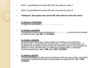    Sócio 1 quantidades de quotas R$ valor de quotas do sócio 1

   Sócio 2 quantidades de quotas R$ valor de quotas do sócio 2

   Totalquant. das quotas dos socios R$ valor total em reais dos sócio


   CLÁUSULA TERCEIRA
    O objeto da sociedade é .........................................


   CLÁUSULA QUARTA
    A sociedade iniciará suas atividades em ...................... e seu prazo de duração
    é indeterminado. (art. 997, II, CC/2002).


   CLÁUSULA QUINTA
    As quotas são indivisíveis e não poderão ser cedidas ou transferidas a
    terceiros sem o consentimento do outro sócio, a quem fica assegurado, em
    igualdade de condições e preço direito de preferência para a sua aquisição se
    postas à venda, formalizando, se realizada a cessão delas, a alteração
    contratual pertinente. (art. 1.056, art. 1.057, CC/2002).


   CLÁUSULA SEXTA
    A responsabilidade de cada sócio é restrita ao valor de suas quotas, mas todos
    respondem solidariamente pela integralização do capital social. (art. 1.052,
    CC/2002).
 